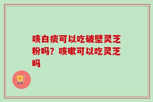 咳白痰可以吃破壁灵芝粉吗？咳嗽可以吃灵芝吗-第1张图片-卓越灵芝孢子粉