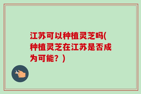 江苏可以种植灵芝吗(种植灵芝在江苏是否成为可能?)-第1张图片-卓越灵芝孢子粉 江苏可以种植灵芝吗(种植灵芝在江苏是否成为可能?)-第1张图片-卓越灵芝孢子粉