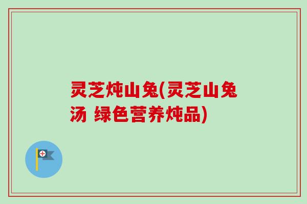 灵芝炖山兔(灵芝山兔汤 绿色营养炖品)-第1张图片-卓越灵芝孢子粉 灵芝炖山兔(灵芝山兔汤 绿色营养炖品)-第1张图片-卓越灵芝孢子粉