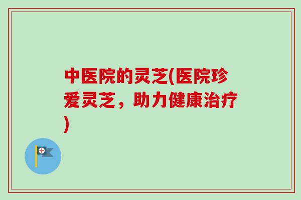 中医院的灵芝(医院珍爱灵芝，助力健康治疗)-第1张图片-卓越灵芝孢子粉