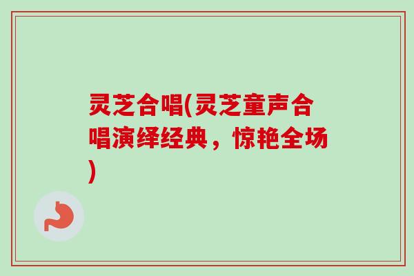 灵芝合唱(灵芝童声合唱演绎经典，惊艳全场)-第1张图片-卓越灵芝孢子粉