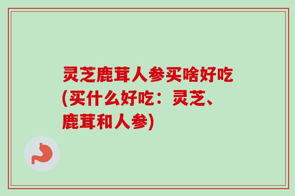 灵芝鹿茸人参买啥好吃(买什么好吃:灵芝、鹿茸和人参)-第1张图片-卓越灵芝孢子粉 灵芝鹿茸人参买啥好吃(买什么好吃:灵芝、鹿茸和人参)-第1张图片-卓越灵芝孢子粉