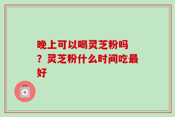 晚上可以喝灵芝粉吗 ?灵芝粉什么时间吃最好-第1张图片-卓越灵芝孢子粉 晚上可以喝灵芝粉吗 ?灵芝粉什么时间吃最好-第1张图片-卓越灵芝孢子粉