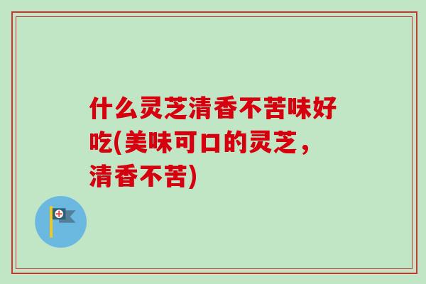 什么灵芝清香不苦味好吃(美味可口的灵芝,清香不苦)-第1张图片-卓越灵芝孢子粉 什么灵芝清香不苦味好吃(美味可口的灵芝,清香不苦)-第1张图片-卓越灵芝孢子粉