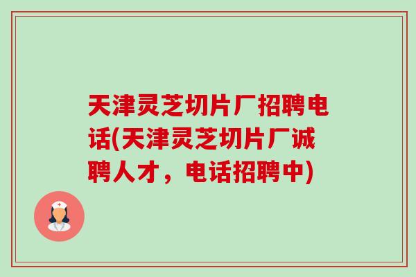 天津灵芝切片厂招聘电话(天津灵芝切片厂诚聘人才，电话招聘中)-第1张图片-卓越灵芝孢子粉