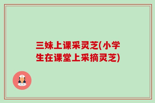三妹上课采灵芝(小学生在课堂上采摘灵芝)-第1张图片-卓越灵芝孢子粉 三妹上课采灵芝(小学生在课堂上采摘灵芝)-第1张图片-卓越灵芝孢子粉