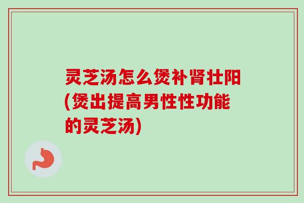 灵芝汤怎么煲补肾壮阳(煲出提高男性性功能的灵芝汤)-第1张图片-卓越灵芝孢子粉 灵芝汤怎么煲补肾壮阳(煲出提高男性性功能的灵芝汤)-第1张图片-卓越灵芝孢子粉