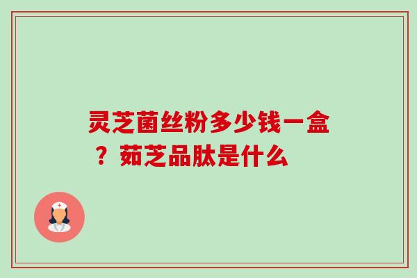 灵芝菌丝粉多少钱一盒 ？茹芝品肽是什么-第1张图片-卓越灵芝孢子粉