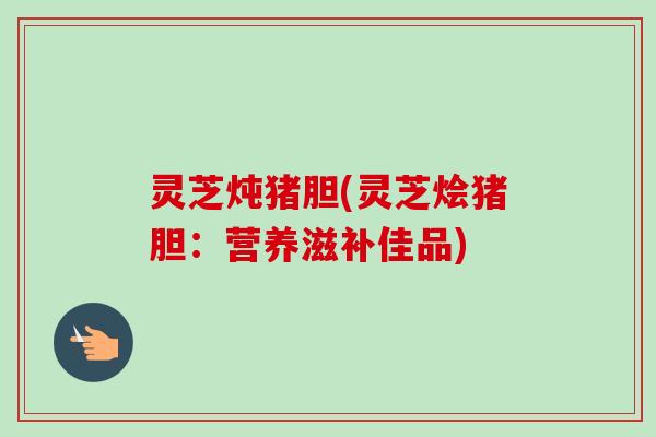 灵芝炖猪胆(灵芝烩猪胆：营养滋补佳品)-第1张图片-卓越灵芝孢子粉