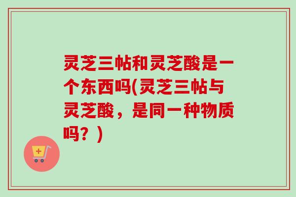 灵芝三帖和灵芝酸是一个东西吗(灵芝三帖与灵芝酸,是同一种物质吗?)-第1张图片-卓越灵芝孢子粉 灵芝三帖和灵芝酸是一个东西吗(灵芝三帖与灵芝酸,是同一种物质吗?)-第1张图片-卓越灵芝孢子粉