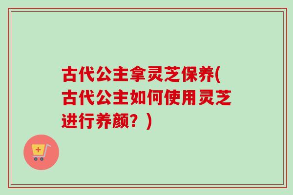 古代公主拿灵芝保养(古代公主如何使用灵芝进行养颜?)-第1张图片-卓越灵芝孢子粉 古代公主拿灵芝保养(古代公主如何使用灵芝进行养颜?)-第1张图片-卓越灵芝孢子粉
