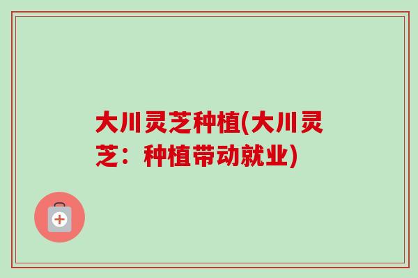 大川灵芝种植(大川灵芝:种植带动就业)-第1张图片-卓越灵芝孢子粉 大川灵芝种植(大川灵芝:种植带动就业)-第1张图片-卓越灵芝孢子粉
