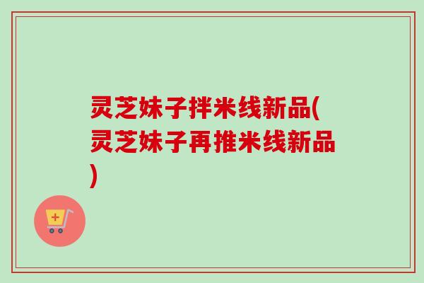 灵芝妹子拌米线新品(灵芝妹子再推米线新品)-第1张图片-卓越灵芝孢子粉 灵芝妹子拌米线新品(灵芝妹子再推米线新品)-第1张图片-卓越灵芝孢子粉