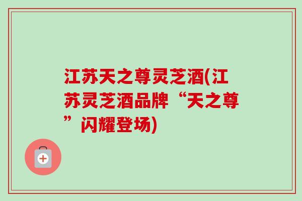 江苏天之尊灵芝酒(江苏灵芝酒品牌“天之尊”闪耀登场)-第1张图片-卓越灵芝孢子粉 江苏天之尊灵芝酒(江苏灵芝酒品牌“天之尊”闪耀登场)-第1张图片-卓越灵芝孢子粉