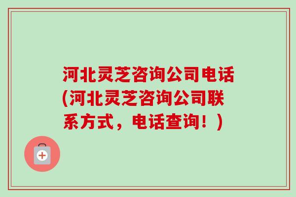河北灵芝咨询公司电话(河北灵芝咨询公司联系方式,电话查询!)-第1张图片-卓越灵芝孢子粉 河北灵芝咨询公司电话(河北灵芝咨询公司联系方式,电话查询!)-第1张图片-卓越灵芝孢子粉