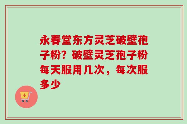 永春堂东方灵芝破壁孢子粉？破壁灵芝孢子粉每天服用几次，每次服多少-第1张图片-卓越灵芝孢子粉