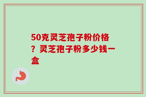 50克灵芝孢子粉价格?灵芝孢子粉多少钱一盒-第1张图片-卓越灵芝孢子粉 50克灵芝孢子粉价格?灵芝孢子粉多少钱一盒-第1张图片-卓越灵芝孢子粉