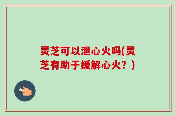灵芝可以泄心火吗(灵芝有助于缓解心火？)-第1张图片-卓越灵芝孢子粉