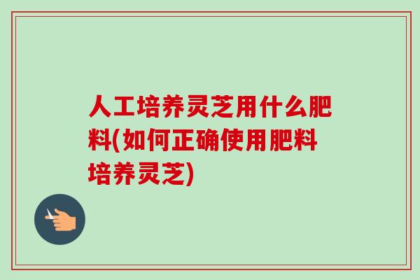 人工培养灵芝用什么肥料(如何正确使用肥料培养灵芝)-第1张图片-卓越灵芝孢子粉