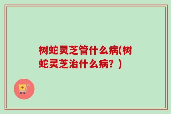树蛇灵芝管什么病(树蛇灵芝治什么病?)-第1张图片-卓越灵芝孢子粉 树蛇灵芝管什么病(树蛇灵芝治什么病?)-第1张图片-卓越灵芝孢子粉