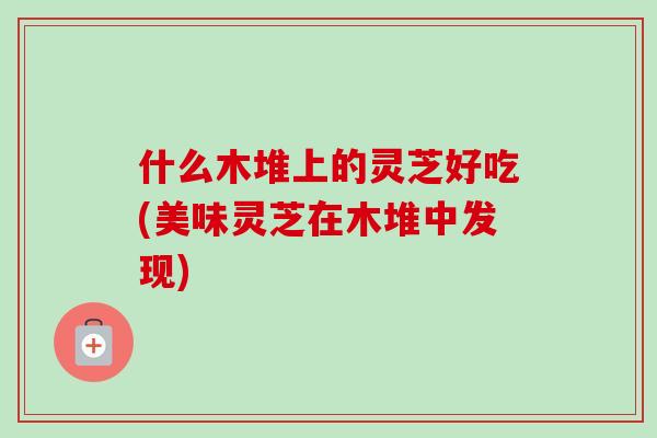 什么木堆上的灵芝好吃(美味灵芝在木堆中发现)-第1张图片-卓越灵芝孢子粉 什么木堆上的灵芝好吃(美味灵芝在木堆中发现)-第1张图片-卓越灵芝孢子粉