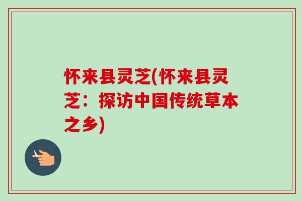怀来县灵芝(怀来县灵芝:探访中国传统草本之乡)-第1张图片-卓越灵芝孢子粉 怀来县灵芝(怀来县灵芝:探访中国传统草本之乡)-第1张图片-卓越灵芝孢子粉