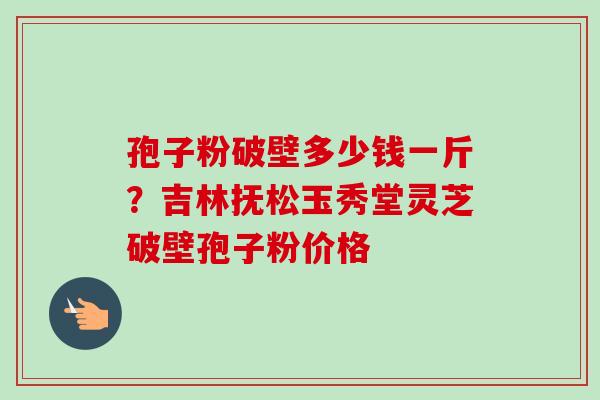 孢子粉破壁多少钱一斤?吉林抚松玉秀堂灵芝破壁孢子粉价格-第1张图片-卓越灵芝孢子粉 孢子粉破壁多少钱一斤?吉林抚松玉秀堂灵芝破壁孢子粉价格-第1张图片-卓越灵芝孢子粉