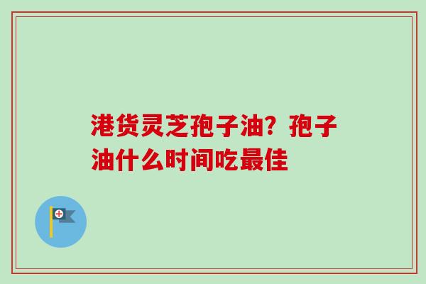 港货灵芝孢子油?孢子油什么时间吃最佳-第1张图片-卓越灵芝孢子粉 港货灵芝孢子油?孢子油什么时间吃最佳-第1张图片-卓越灵芝孢子粉