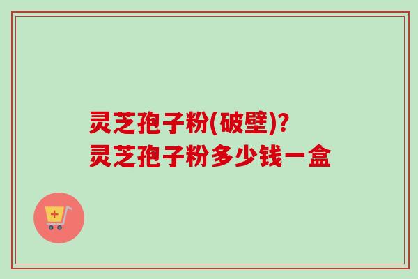 灵芝孢子粉(破壁)？灵芝孢子粉多少钱一盒-第1张图片-卓越灵芝孢子粉