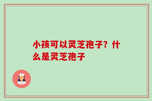 小孩可以灵芝孢子？什么是灵芝孢子-第1张图片-卓越灵芝孢子粉