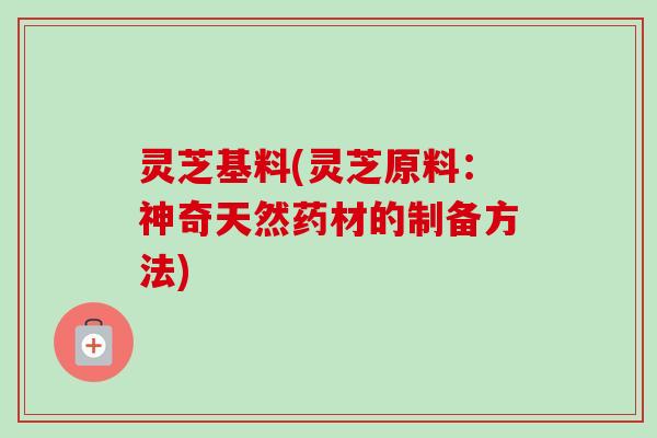 灵芝基料(灵芝原料:神奇天然药材的制备方法)-第1张图片-卓越灵芝孢子粉 灵芝基料(灵芝原料:神奇天然药材的制备方法)-第1张图片-卓越灵芝孢子粉
