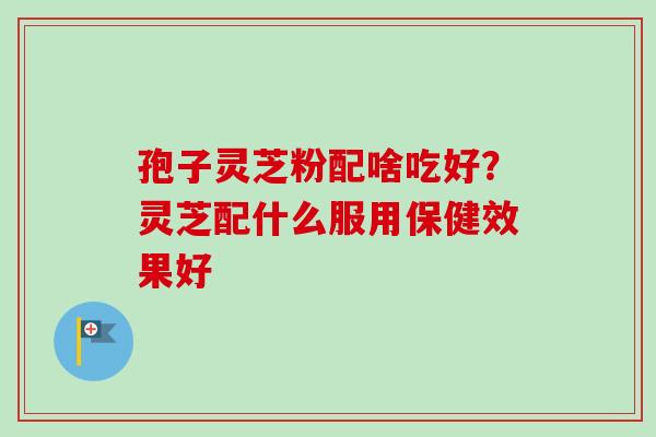 孢子灵芝粉配啥吃好?灵芝配什么服用保健效果好-第1张图片-卓越灵芝孢子粉 孢子灵芝粉配啥吃好?灵芝配什么服用保健效果好-第1张图片-卓越灵芝孢子粉