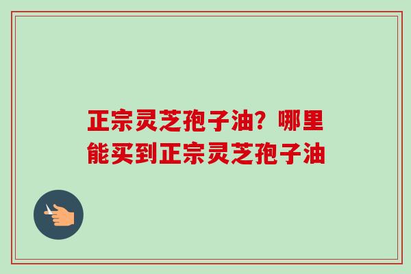 正宗灵芝孢子油?哪里能买到正宗灵芝孢子油-第1张图片-卓越灵芝孢子粉 正宗灵芝孢子油?哪里能买到正宗灵芝孢子油-第1张图片-卓越灵芝孢子粉