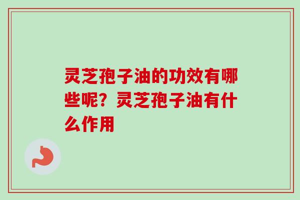 灵芝孢子油的功效有哪些呢？灵芝孢子油有什么作用-第1张图片-卓越灵芝孢子粉