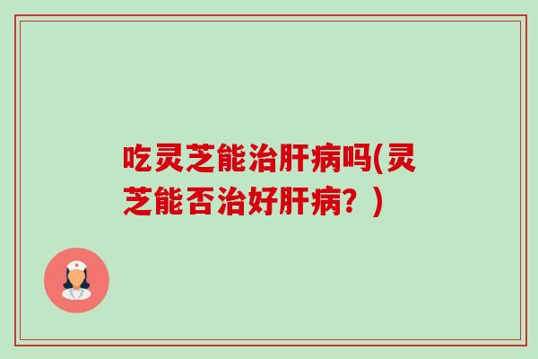 吃灵芝能治肝病吗(灵芝能否治好肝病？)-第1张图片-卓越灵芝孢子粉