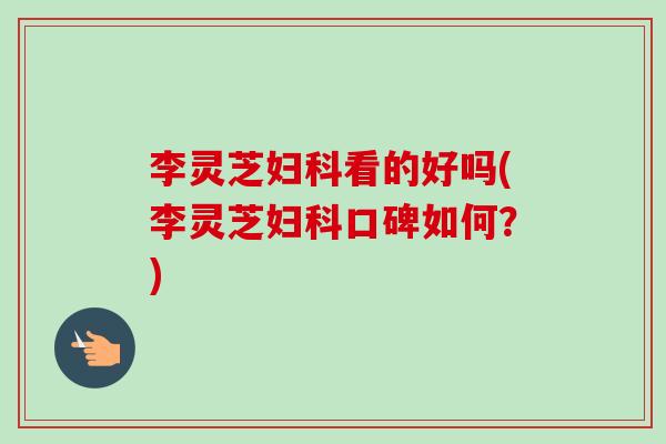 李灵芝妇科看的好吗(李灵芝妇科口碑如何？)-第1张图片-卓越灵芝孢子粉