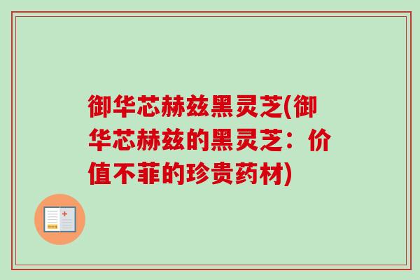 御华芯赫兹黑灵芝(御华芯赫兹的黑灵芝:价值不菲的珍贵药材)-第1张图片-卓越灵芝孢子粉 御华芯赫兹黑灵芝(御华芯赫兹的黑灵芝:价值不菲的珍贵药材)-第1张图片-卓越灵芝孢子粉