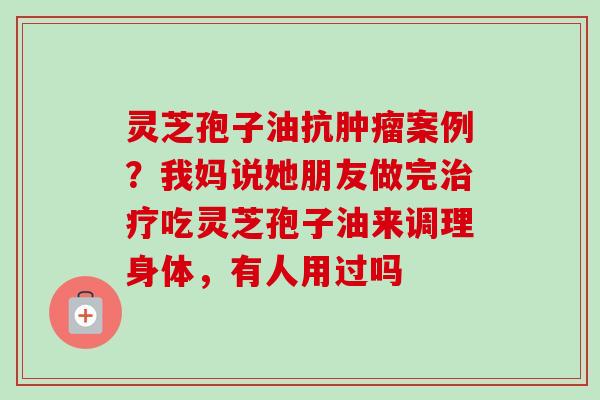 灵芝孢子油抗肿瘤案例？我妈说她朋友做完治疗吃灵芝孢子油来调理身体，有人用过吗-第1张图片-卓越灵芝孢子粉