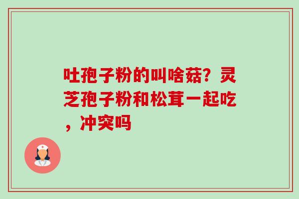 吐孢子粉的叫啥菇?灵芝孢子粉和松茸一起吃,冲突吗-第1张图片-卓越灵芝孢子粉 吐孢子粉的叫啥菇?灵芝孢子粉和松茸一起吃,冲突吗-第1张图片-卓越灵芝孢子粉