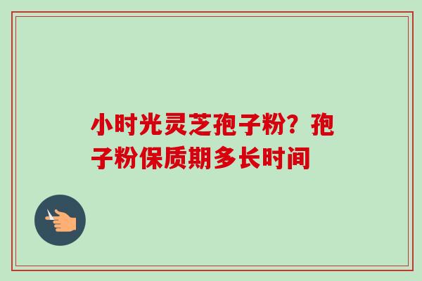 小时光灵芝孢子粉?孢子粉保质期多长时间-第1张图片-卓越灵芝孢子粉 小时光灵芝孢子粉?孢子粉保质期多长时间-第1张图片-卓越灵芝孢子粉