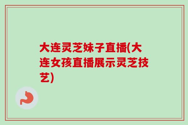 大连灵芝妹子直播(大连女孩直播展示灵芝技艺)-第1张图片-卓越灵芝孢子粉 大连灵芝妹子直播(大连女孩直播展示灵芝技艺)-第1张图片-卓越灵芝孢子粉
