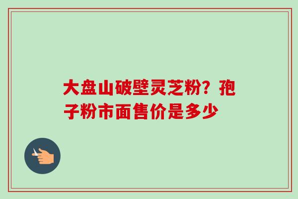 大盘山破壁灵芝粉？孢子粉市面售价是多少-第1张图片-卓越灵芝孢子粉