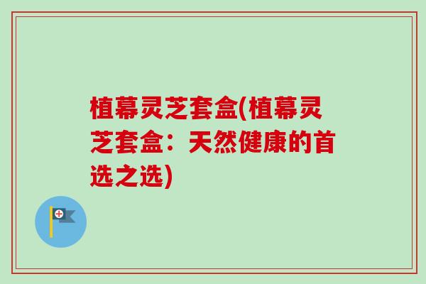 植幕灵芝套盒(植幕灵芝套盒:天然健康的首选之选)-第1张图片-卓越灵芝孢子粉 植幕灵芝套盒(植幕灵芝套盒:天然健康的首选之选)-第1张图片-卓越灵芝孢子粉