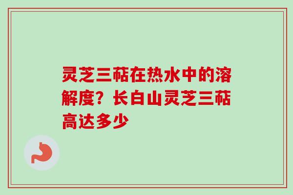 灵芝三萜在热水中的溶解度？长白山灵芝三萜高达多少-第1张图片-卓越灵芝孢子粉