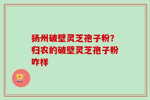 扬州破壁灵芝孢子粉?归农的破壁灵芝孢子粉咋样-第1张图片-卓越灵芝孢子粉 扬州破壁灵芝孢子粉?归农的破壁灵芝孢子粉咋样-第1张图片-卓越灵芝孢子粉