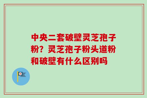中央二套破壁灵芝孢子粉？灵芝孢子粉头道粉和破壁有什么区别吗-第1张图片-卓越灵芝孢子粉