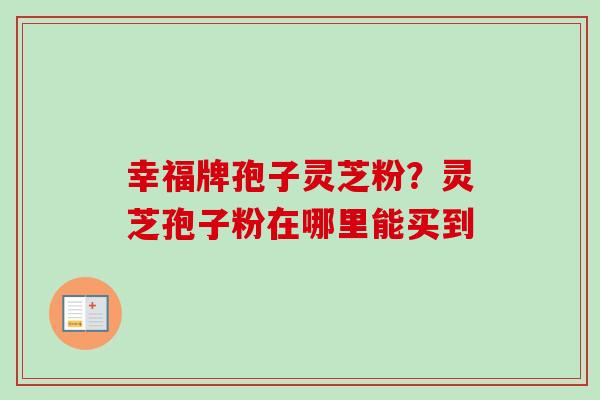 幸福牌孢子灵芝粉?灵芝孢子粉在哪里能买到-第1张图片-卓越灵芝孢子粉 幸福牌孢子灵芝粉?灵芝孢子粉在哪里能买到-第1张图片-卓越灵芝孢子粉