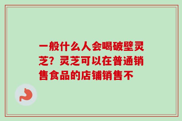 一般什么人会喝破壁灵芝？灵芝可以在普通销售食品的店铺销售不-第1张图片-卓越灵芝孢子粉