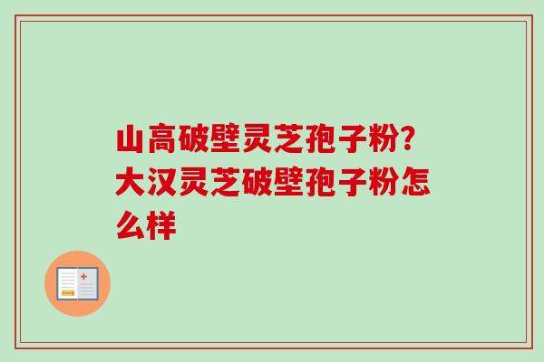山高破壁灵芝孢子粉？大汉灵芝破壁孢子粉怎么样-第1张图片-卓越灵芝孢子粉