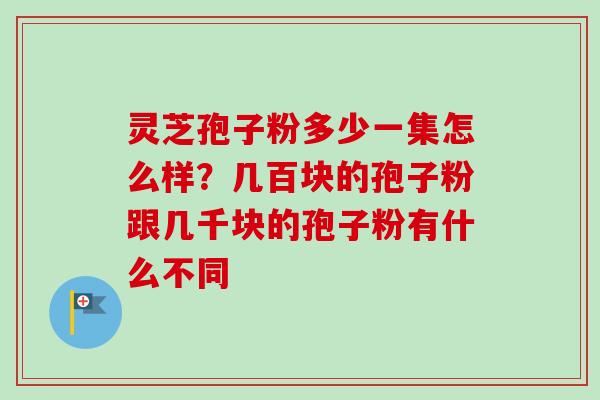 灵芝孢子粉多少一集怎么样？几百块的孢子粉跟几千块的孢子粉有什么不同-第1张图片-卓越灵芝孢子粉